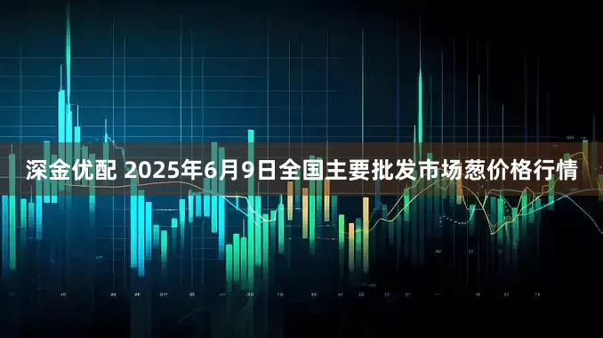 深金优配 2025年6月9日全国主要批发市场葱价格行情