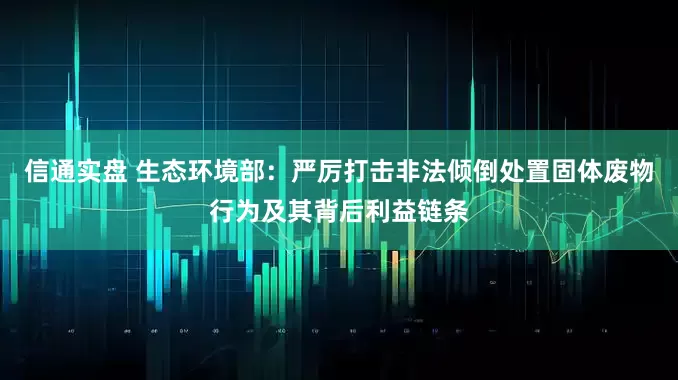 信通实盘 生态环境部：严厉打击非法倾倒处置固体废物行为及其背后利益链条