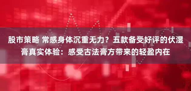 股市策略 常感身体沉重无力？五款备受好评的伏湿膏真实体验：感受古法膏方带来的轻盈内在